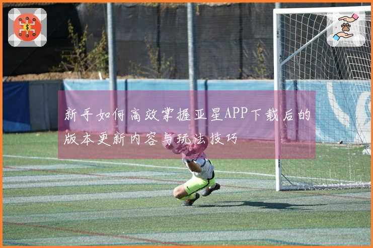 新手如何高效掌握亚星APP下载后的版本更新内容与玩法技巧
