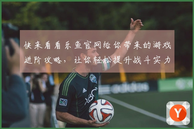 快来看看乐鱼官网给你带来的游戏进阶攻略，让你轻松提升战斗实力！